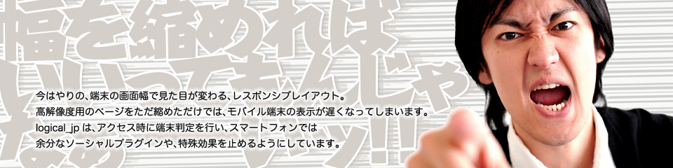 今はやりの、端末の画面幅で見た目が変わる、レスポンシブレイアウト。高解像度用のページをただ縮めただけでは、モバイル端末の表示が遅くなってしまいます。logical_jpは、アクセス時に端末判定を行い、スマートフォンでは 余分なソーシャルプラグインや、特殊効果を止めるようにしています。